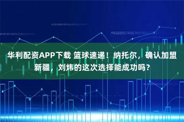 华利配资APP下载 篮球速递！纳托尔，确认加盟新疆，刘炜的这次选择能成功吗？