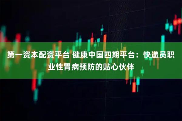 第一资本配资平台 健康中国四期平台：快递员职业性胃病预防的贴心伙伴