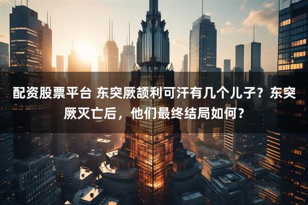 配资股票平台 东突厥颉利可汗有几个儿子？东突厥灭亡后，他们最终结局如何？