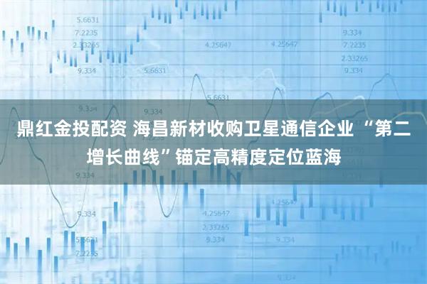 鼎红金投配资 海昌新材收购卫星通信企业 “第二增长曲线”锚定高精度定位蓝海