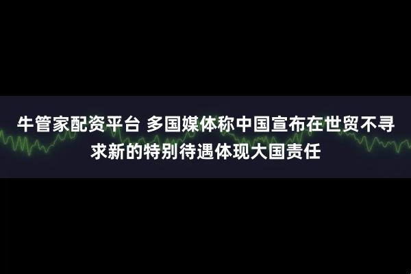 牛管家配资平台 多国媒体称中国宣布在世贸不寻求新的特别待遇体现大国责任