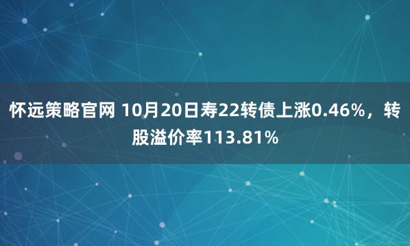 怀远策略官网 10月20日寿22转债上涨0.46%，转股溢价率113.81%