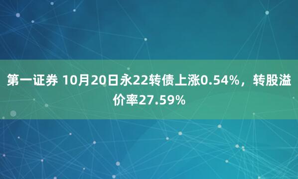 第一证券 10月20日永22转债上涨0.54%，转股溢价率27.59%