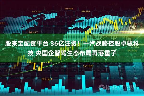 股来宝配资平台 36亿注资！一汽战略控股卓驭科技 央国企智驾生态布局再落重子