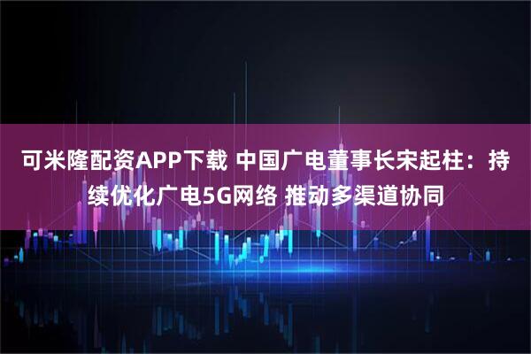 可米隆配资APP下载 中国广电董事长宋起柱：持续优化广电5G网络 推动多渠道协同