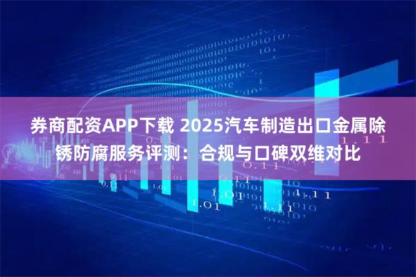 券商配资APP下载 2025汽车制造出口金属除锈防腐服务评测：合规与口碑双维对比