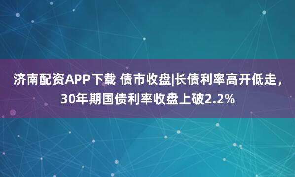 济南配资APP下载 债市收盘|长债利率高开低走，30年期国债利率收盘上破2.2%