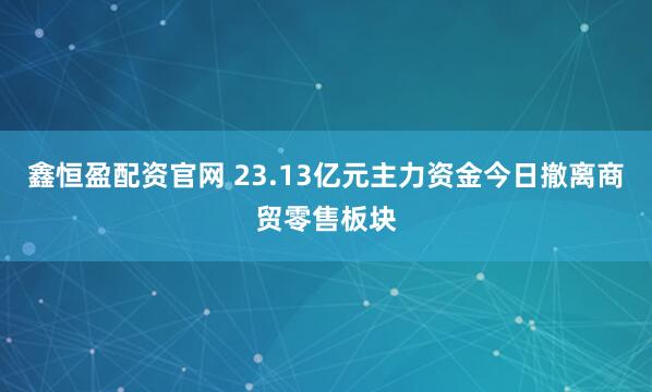 鑫恒盈配资官网 23.13亿元主力资金今日撤离商贸零售板块