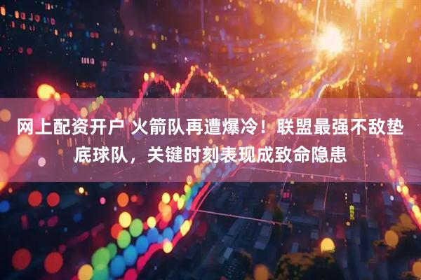 网上配资开户 火箭队再遭爆冷！联盟最强不敌垫底球队，关键时刻表现成致命隐患