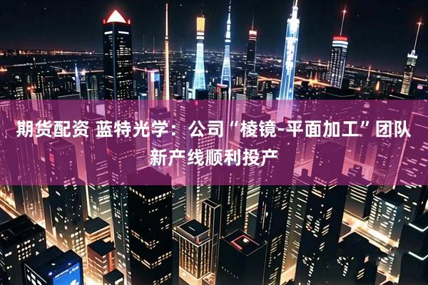 期货配资 蓝特光学：公司“棱镜-平面加工”团队新产线顺利投产