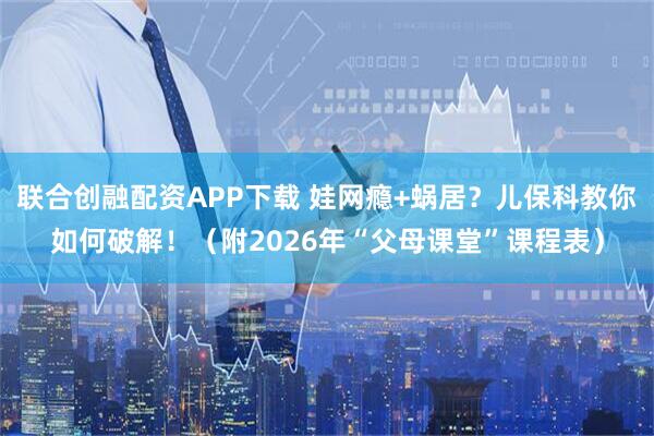 联合创融配资APP下载 娃网瘾+蜗居？儿保科教你如何破解！（附2026年“父母课堂”课程表）