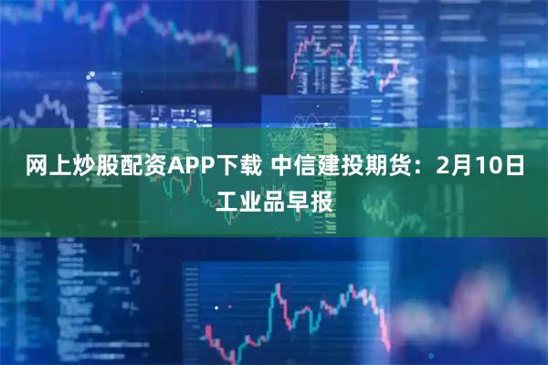 网上炒股配资APP下载 中信建投期货：2月10日工业品早报