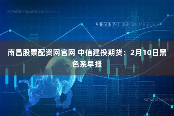 南昌股票配资网官网 中信建投期货：2月10日黑色系早报