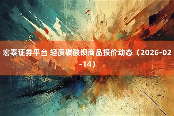 宏泰证券平台 轻质碳酸钡商品报价动态（2026-02-14）