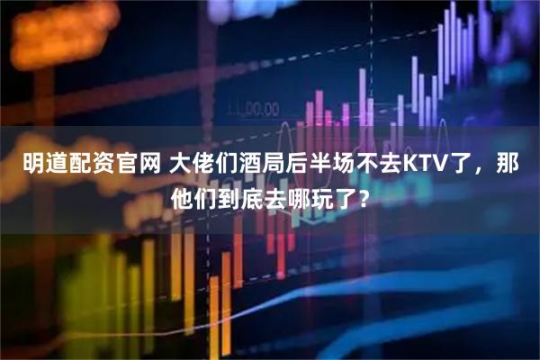明道配资官网 大佬们酒局后半场不去KTV了，那他们到底去哪玩了？