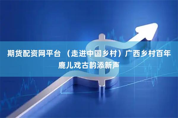 期货配资网平台 (走进中国乡村)广西乡村百年鹿儿戏古韵添新声