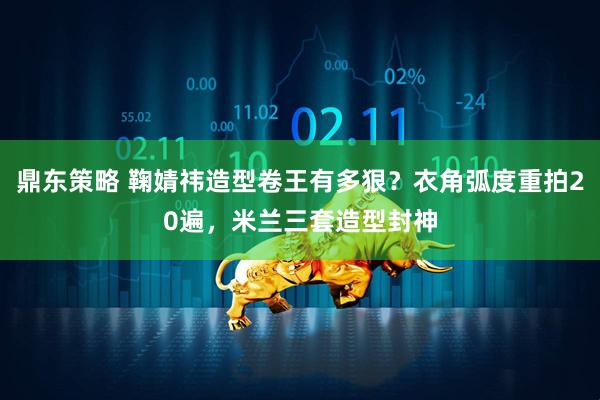 鼎东策略 鞠婧祎造型卷王有多狠？衣角弧度重拍20遍，米兰三套造型封神