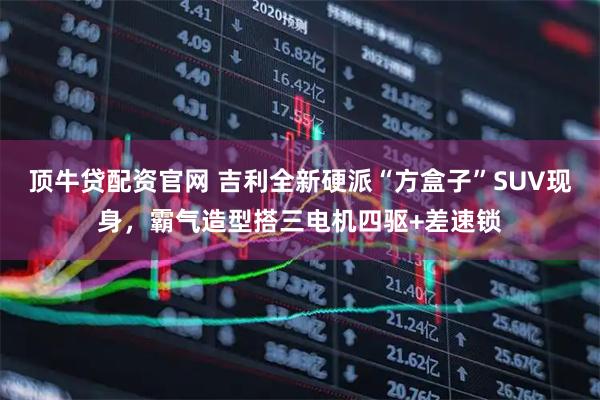 顶牛贷配资官网 吉利全新硬派“方盒子”SUV现身,霸气造型搭三电机四驱+差速锁