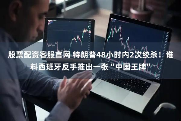 股票配资客服官网 特朗普48小时内2次绞杀！谁料西班牙反手推出一张“中国王牌”