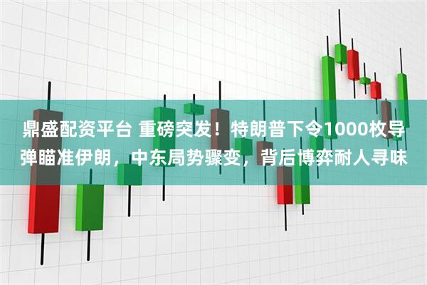 鼎盛配资平台 重磅突发！特朗普下令1000枚导弹瞄准伊朗，中东局势骤变，背后博弈耐人寻味