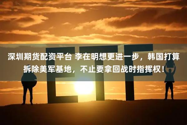 深圳期货配资平台 李在明想更进一步，韩国打算拆除美军基地，不止要拿回战时指挥权！
