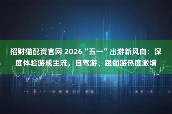 招财猫配资官网 2026“五一”出游新风向：深度体验游成主流，自驾游、跟团游热度激增