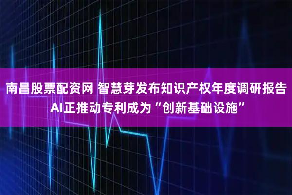南昌股票配资网 智慧芽发布知识产权年度调研报告 AI正推动专利成为“创新基础设施”
