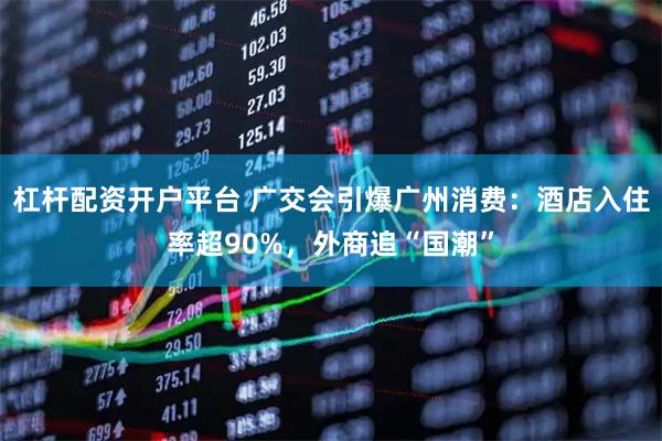 杠杆配资开户平台 广交会引爆广州消费：酒店入住率超90%，外商追“国潮”