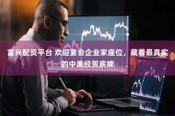 富兴配资平台 欢迎宴会企业家座位，藏着最真实的中美经贸底牌