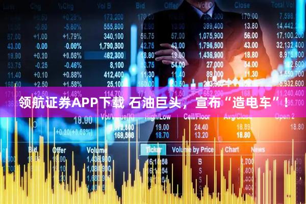领航证券APP下载 石油巨头，宣布“造电车”！