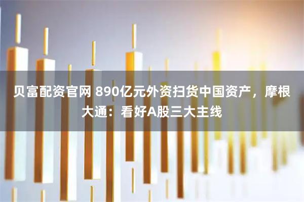 贝富配资官网 890亿元外资扫货中国资产，摩根大通：看好A股三大主线